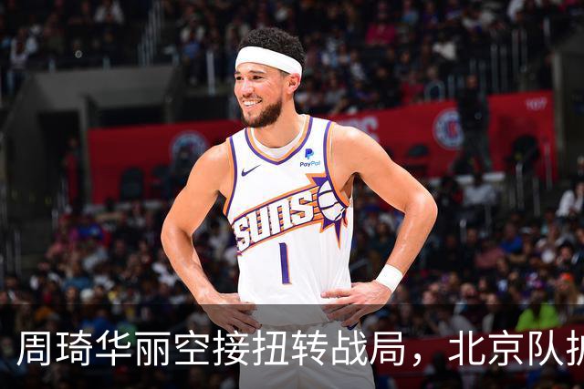 周琦华丽空接扭转战局，北京队扩展领先优势至30分